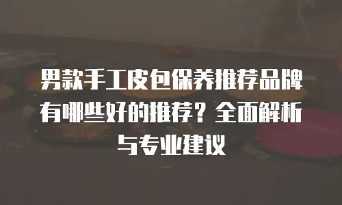 男款手工皮包保养推荐品牌有哪些好的推荐？全面解析与专业建议