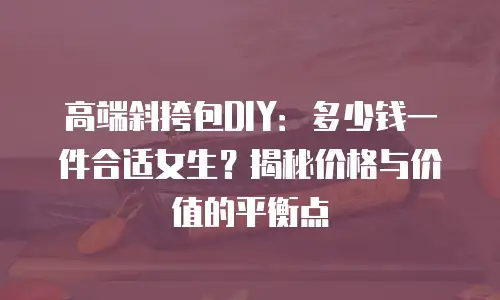 高端斜挎包DIY：多少钱一件合适女生？揭秘价格与价值的平衡点