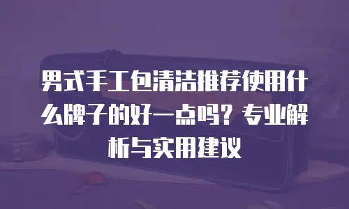 男式手工包清洁推荐使用什么牌子的好一点吗？专业解析与实用建议