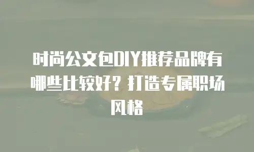 时尚公文包DIY推荐品牌有哪些比较好？打造专属职场风格