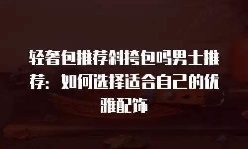 轻奢包推荐斜挎包吗男士推荐：如何选择适合自己的优雅配饰