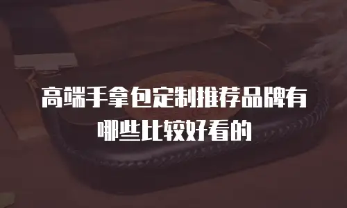 高端手拿包定制推荐品牌有哪些比较好看的