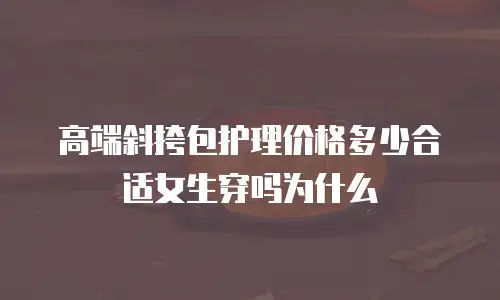高端斜挎包护理价格多少合适女生穿吗为什么
