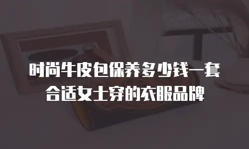 时尚牛皮包保养多少钱一套合适女士穿的衣服品牌