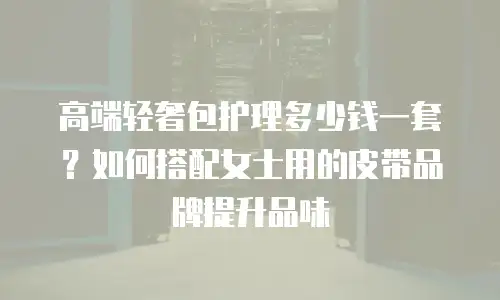 高端轻奢包护理多少钱一套？如何搭配女士用的皮带品牌提升品味