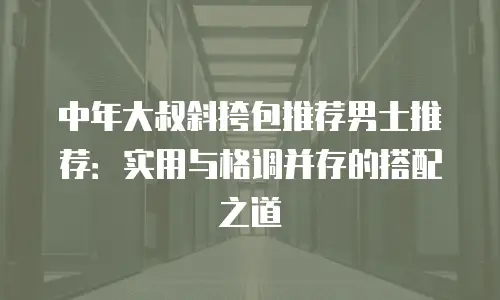 中年大叔斜挎包推荐男士推荐：实用与格调并存的搭配之道