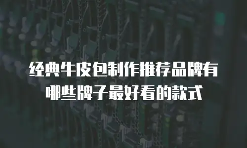 经典牛皮包制作推荐品牌有哪些牌子最好看的款式