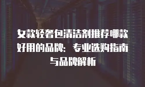 女款轻奢包清洁剂推荐哪款好用的品牌：专业选购指南与品牌解析