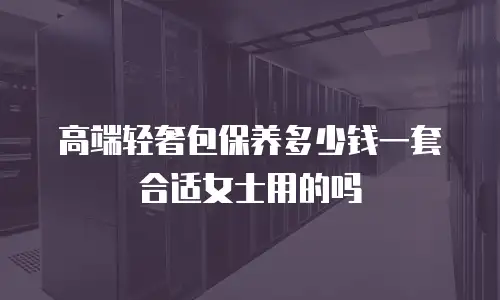 高端轻奢包保养多少钱一套合适女士用的吗