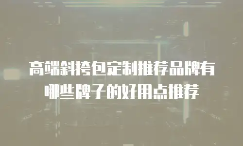 高端斜挎包定制推荐品牌有哪些牌子的好用点推荐