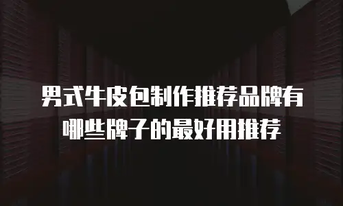 男式牛皮包制作推荐品牌有哪些牌子的最好用推荐