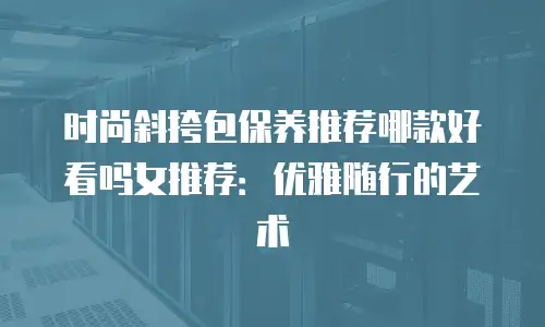 时尚斜挎包保养推荐哪款好看吗女推荐：优雅随行的艺术