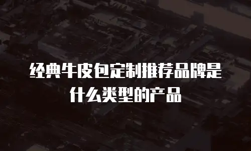 经典牛皮包定制推荐品牌是什么类型的产品