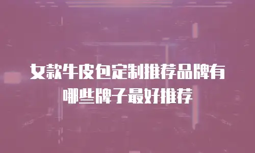女款牛皮包定制推荐品牌有哪些牌子最好推荐