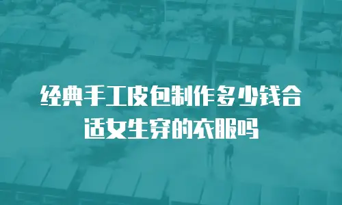 经典手工皮包制作多少钱合适女生穿的衣服吗