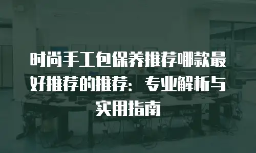 时尚手工包保养推荐哪款最好推荐的推荐：专业解析与实用指南