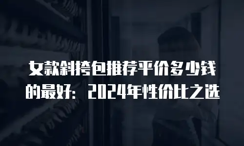 女款斜挎包推荐平价多少钱的最好：2024年性价比之选