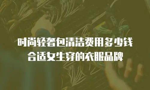 时尚轻奢包清洁费用多少钱合适女生穿的衣服品牌
