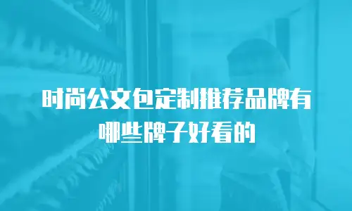 时尚公文包定制推荐品牌有哪些牌子好看的
