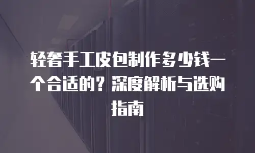 轻奢手工皮包制作多少钱一个合适的？深度解析与选购指南