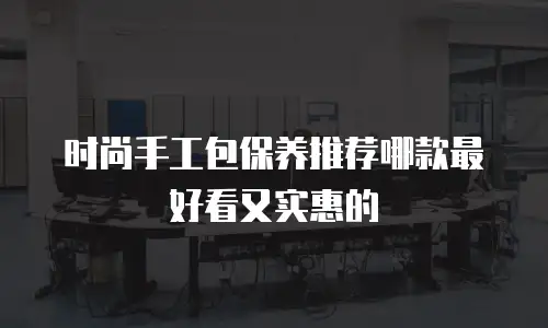 时尚手工包保养推荐哪款最好看又实惠的