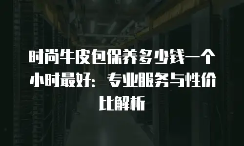 时尚牛皮包保养多少钱一个小时最好：专业服务与性价比解析