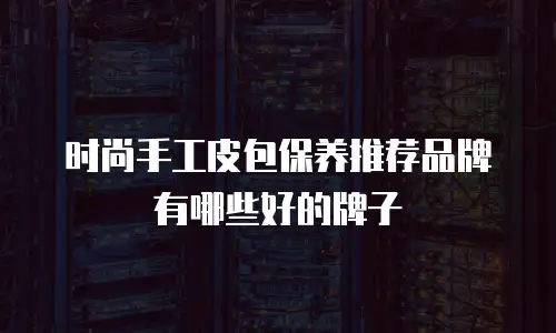 时尚手工皮包保养推荐品牌有哪些好的牌子