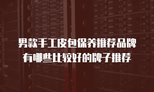 男款手工皮包保养推荐品牌有哪些比较好的牌子推荐