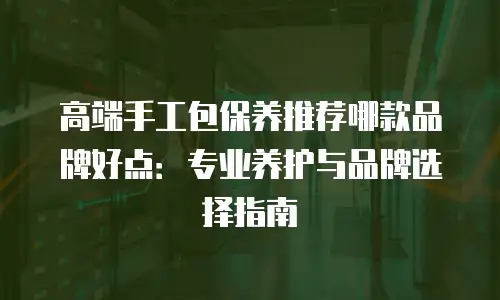 高端手工包保养推荐哪款品牌好点：专业养护与品牌选择指南