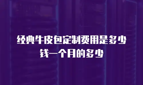 经典牛皮包定制费用是多少钱一个月的多少