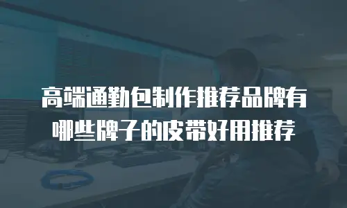 高端通勤包制作推荐品牌有哪些牌子的皮带好用推荐