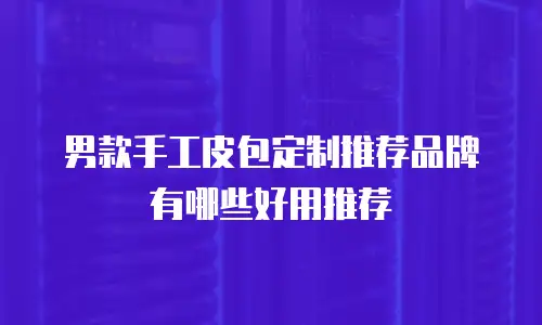 男款手工皮包定制推荐品牌有哪些好用推荐