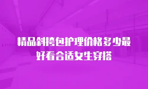 精品斜挎包护理价格多少最好看合适女生穿搭