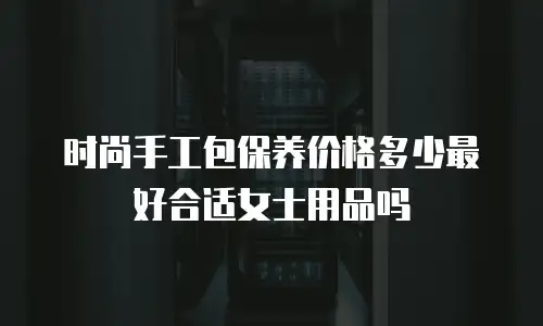 时尚手工包保养价格多少最好合适女士用品吗