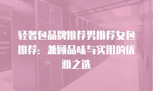 轻奢包品牌推荐男推荐女包推荐：兼顾品味与实用的优雅之选