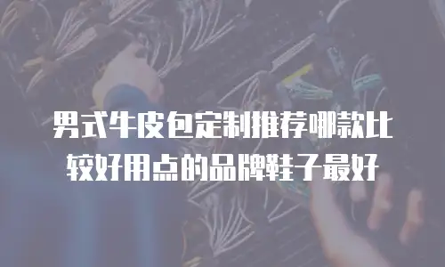 男式牛皮包定制推荐哪款比较好用点的品牌鞋子最好