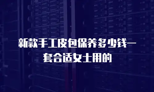 新款手工皮包保养多少钱一套合适女士用的