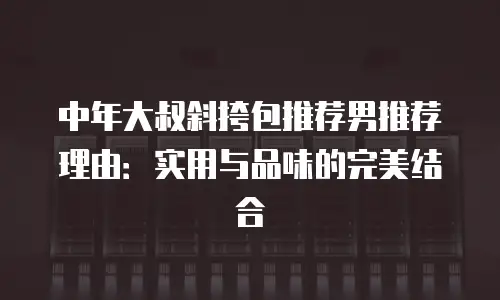中年大叔斜挎包推荐男推荐理由：实用与品味的完美结合