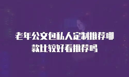 老年公文包私人定制推荐哪款比较好看推荐吗