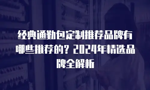 经典通勤包定制推荐品牌有哪些推荐的？2024年精选品牌全解析