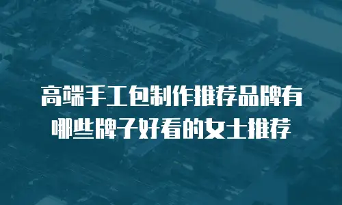 高端手工包制作推荐品牌有哪些牌子好看的女士推荐