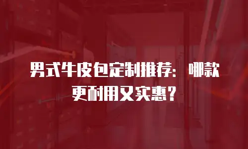 男式牛皮包定制推荐：哪款更耐用又实惠？