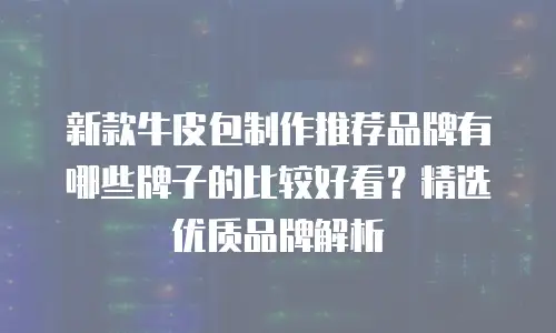 新款牛皮包制作推荐品牌有哪些牌子的比较好看？精选优质品牌解析