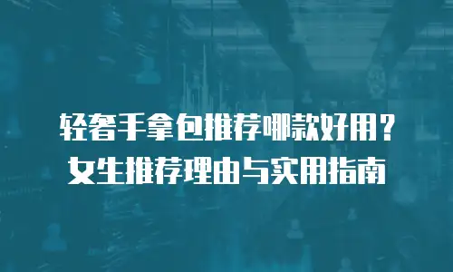 轻奢手拿包推荐哪款好用？女生推荐理由与实用指南