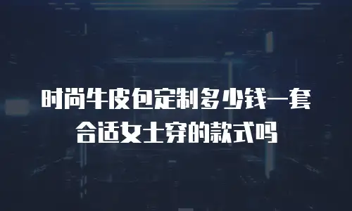 时尚牛皮包定制多少钱一套合适女士穿的款式吗