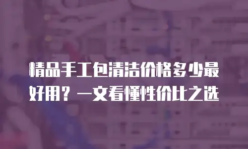 精品手工包清洁价格多少最好用？一文看懂性价比之选