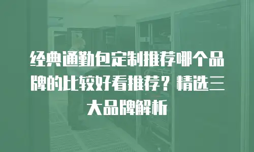 经典通勤包定制推荐哪个品牌的比较好看推荐？精选三大品牌解析