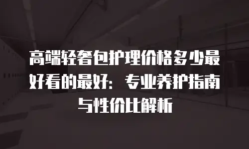 高端轻奢包护理价格多少最好看的最好：专业养护指南与性价比解析