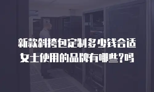 新款斜挎包定制多少钱合适女士使用的品牌有哪些?吗
