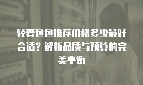 轻奢包包推荐价格多少最好合适？解析品质与预算的完美平衡
